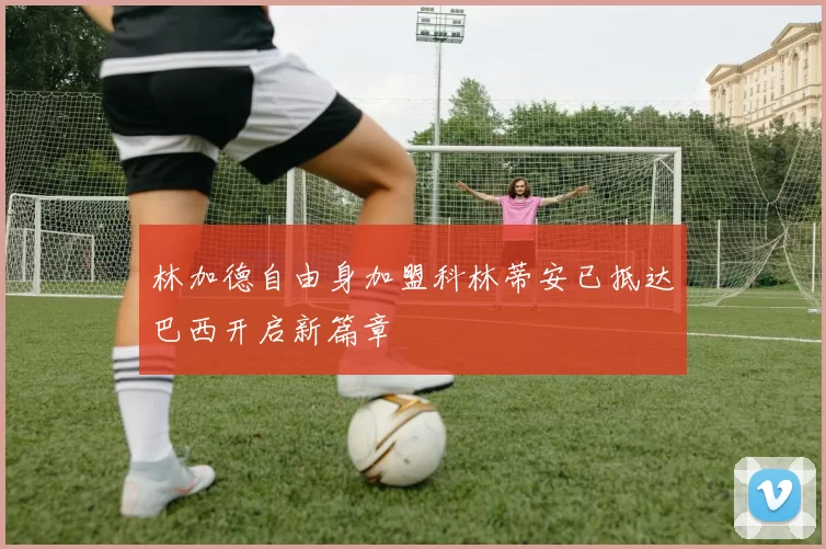 林加德自由身加盟科林蒂安已抵达巴西开启新篇章
