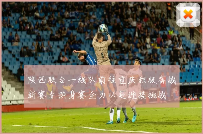 陕西联合一线队前往重庆积极备战新赛季热身赛全力以赴迎接挑战