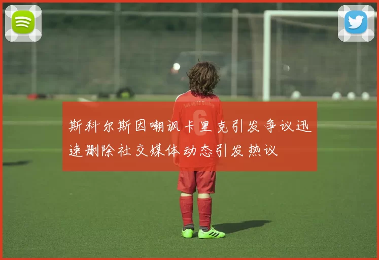 斯科尔斯因嘲讽卡里克引发争议迅速删除社交媒体动态引发热议