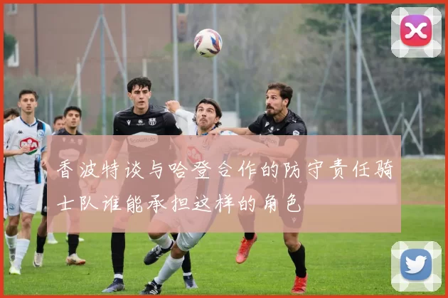 香波特谈与哈登合作的防守责任骑士队谁能承担这样的角色