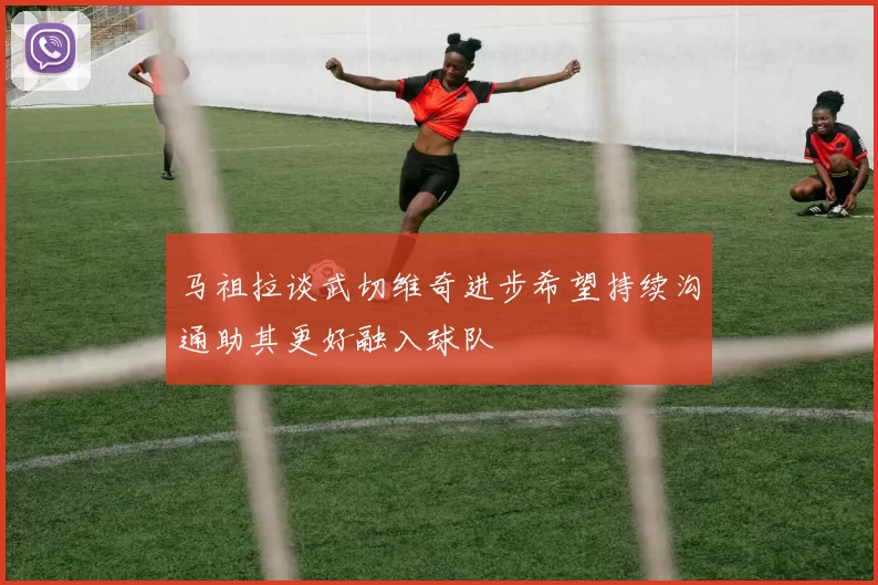 马祖拉谈武切维奇进步希望持续沟通助其更好融入球队