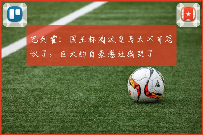 巴列霍：国王杯淘汰皇马太不可思议了，巨大的自豪感让我哭了