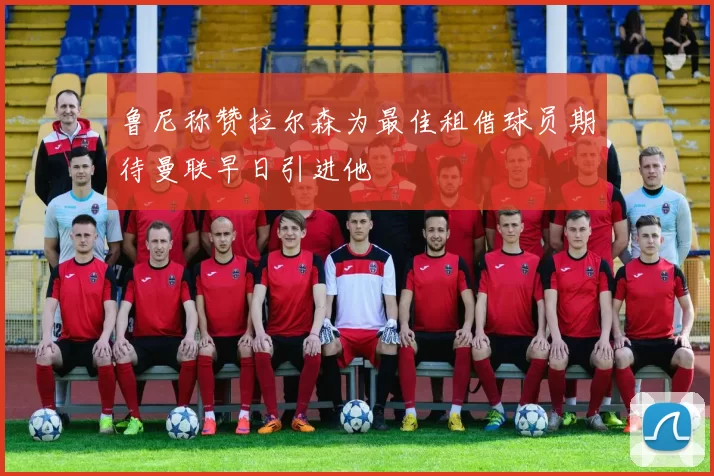 鲁尼称赞拉尔森为最佳租借球员期待曼联早日引进他