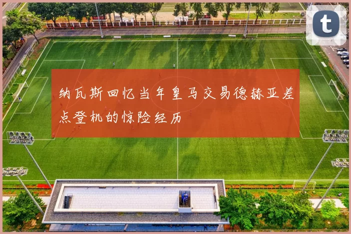纳瓦斯回忆当年皇马交易德赫亚差点登机的惊险经历